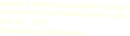 playing a balkan improvisation during a concert with Urs Wiesner at his studio
may 29   2010  
Ramlinsburg -Switzerland