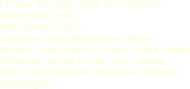 Fermo, Giornata della Percussione, Settembre 2008.
after dinner with:
Carmelo, Hans Beurskens, Maria Vittorio, John Beck, Saverio Tasca, Paolo Cimmino, Angel Frette, me, Ludwig Albert and festival’s president Antonio Santangelo